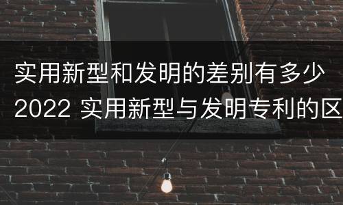 实用新型和发明的差别有多少2022 实用新型与发明专利的区别有哪些