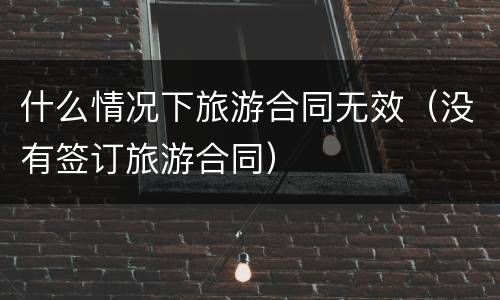 什么情况下旅游合同无效（没有签订旅游合同）
