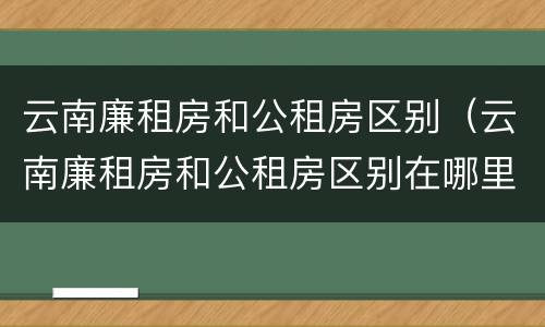 云南廉租房和公租房区别（云南廉租房和公租房区别在哪里）