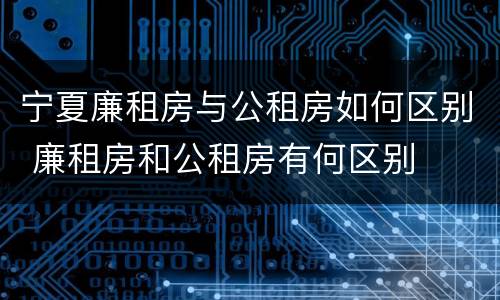 宁夏廉租房与公租房如何区别 廉租房和公租房有何区别