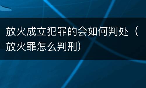 放火成立犯罪的会如何判处（放火罪怎么判刑）