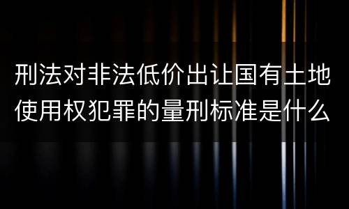 刑法对非法低价出让国有土地使用权犯罪的量刑标准是什么样的