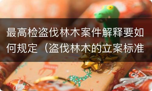最高检盗伐林木案件解释要如何规定（盗伐林木的立案标准）
