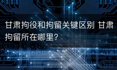甘肃拘役和拘留关键区别 甘肃拘留所在哪里?