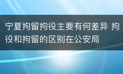 宁夏拘留拘役主要有何差异 拘役和拘留的区别在公安局