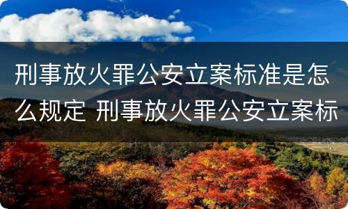 刑事放火罪公安立案标准是怎么规定 刑事放火罪公安立案标准是怎么规定的
