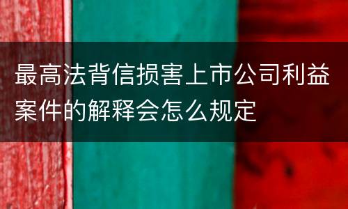 最高法背信损害上市公司利益案件的解释会怎么规定