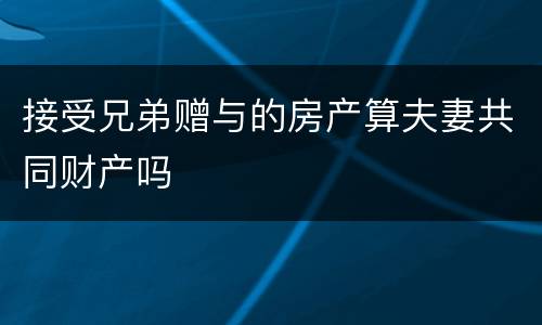 接受兄弟赠与的房产算夫妻共同财产吗