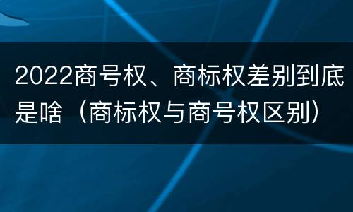 2022商号权、商标权差别到底是啥（商标权与商号权区别）