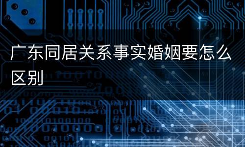 广东同居关系事实婚姻要怎么区别