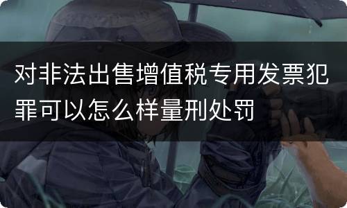 对非法出售增值税专用发票犯罪可以怎么样量刑处罚