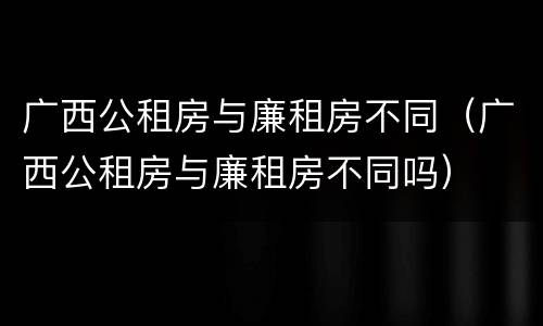 广西公租房与廉租房不同（广西公租房与廉租房不同吗）