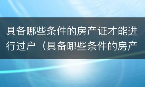 具备哪些条件的房产证才能进行过户（具备哪些条件的房产证才能进行过户）