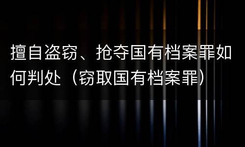 擅自盗窃、抢夺国有档案罪如何判处（窃取国有档案罪）