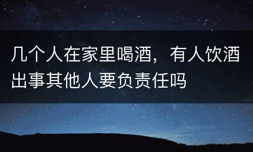几个人在家里喝酒，有人饮酒出事其他人要负责任吗