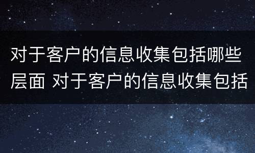 对于客户的信息收集包括哪些层面 对于客户的信息收集包括哪些层面内容