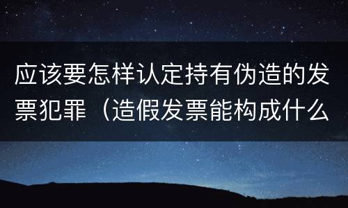 应该要怎样认定持有伪造的发票犯罪（造假发票能构成什么罪）
