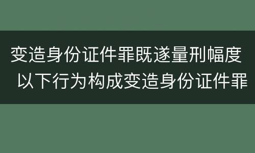 变造身份证件罪既遂量刑幅度 以下行为构成变造身份证件罪的是