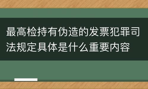 最高检持有伪造的发票犯罪司法规定具体是什么重要内容