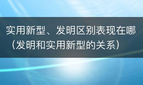 实用新型、发明区别表现在哪（发明和实用新型的关系）