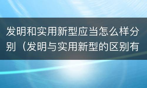 发明和实用新型应当怎么样分别（发明与实用新型的区别有哪些）
