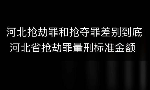 河北抢劫罪和抢夺罪差别到底 河北省抢劫罪量刑标准金额