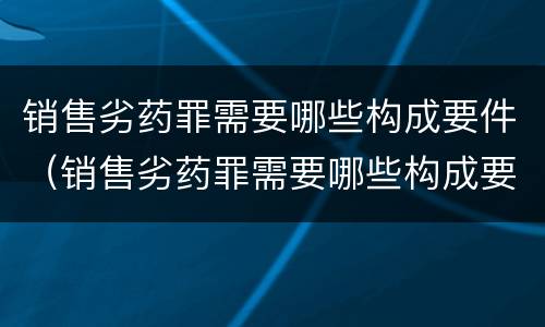 销售劣药罪需要哪些构成要件（销售劣药罪需要哪些构成要件和条件）