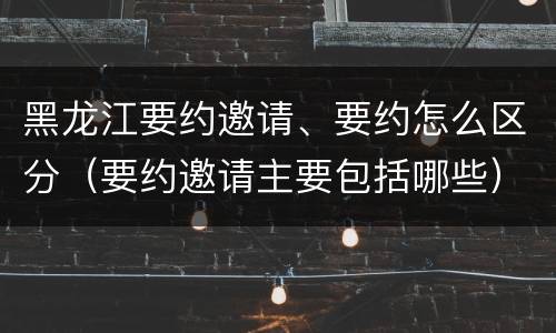 黑龙江要约邀请、要约怎么区分（要约邀请主要包括哪些）