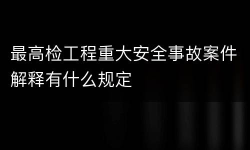 最高检工程重大安全事故案件解释有什么规定