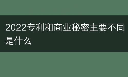 2022专利和商业秘密主要不同是什么