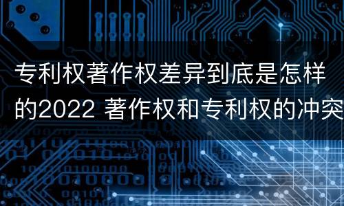 专利权著作权差异到底是怎样的2022 著作权和专利权的冲突