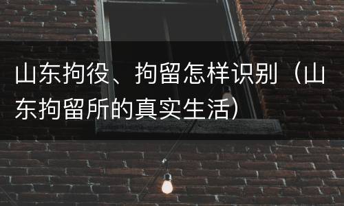 山东拘役、拘留怎样识别（山东拘留所的真实生活）
