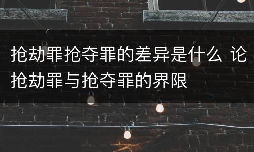 抢劫罪抢夺罪的差异是什么 论抢劫罪与抢夺罪的界限