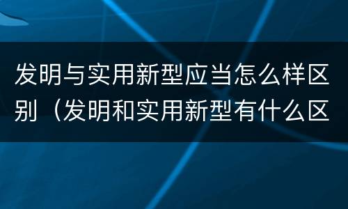 发明与实用新型应当怎么样区别（发明和实用新型有什么区别）
