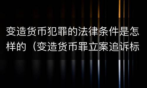 变造货币犯罪的法律条件是怎样的（变造货币罪立案追诉标准）