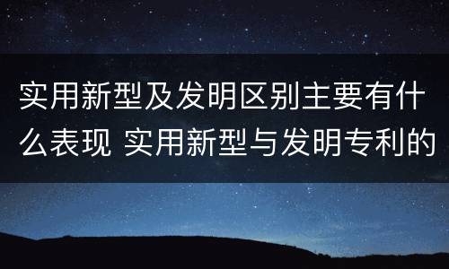 实用新型及发明区别主要有什么表现 实用新型与发明专利的区别有哪些