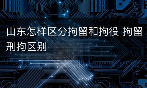 山东怎样区分拘留和拘役 拘留刑拘区别