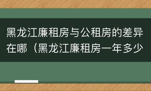 黑龙江廉租房与公租房的差异在哪（黑龙江廉租房一年多少钱）