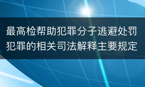 最高检帮助犯罪分子逃避处罚犯罪的相关司法解释主要规定包括什么