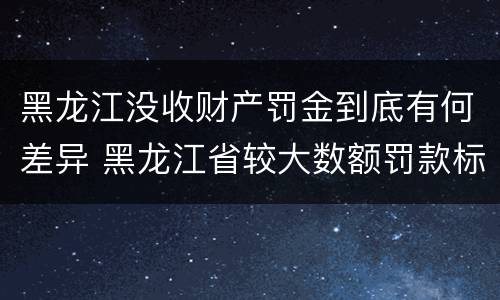 黑龙江没收财产罚金到底有何差异 黑龙江省较大数额罚款标准