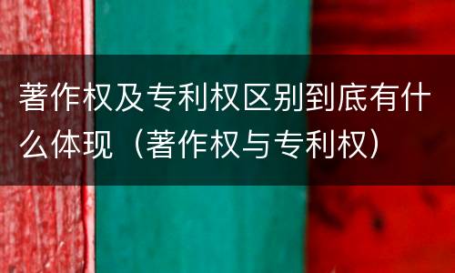 著作权及专利权区别到底有什么体现（著作权与专利权）