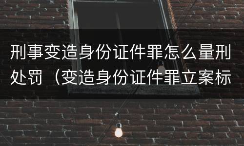 刑事变造身份证件罪怎么量刑处罚（变造身份证件罪立案标准）