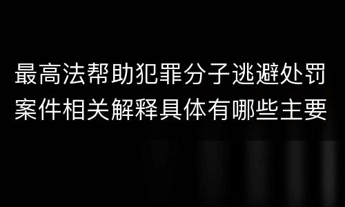 最高法帮助犯罪分子逃避处罚案件相关解释具体有哪些主要内容