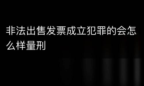 非法出售发票成立犯罪的会怎么样量刑