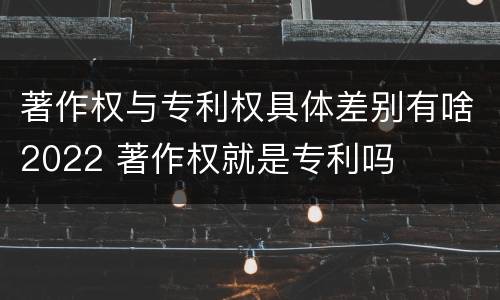 著作权与专利权具体差别有啥2022 著作权就是专利吗