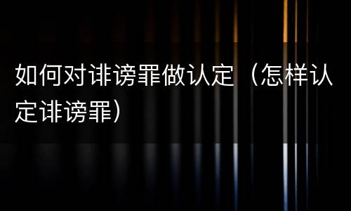 如何对诽谤罪做认定（怎样认定诽谤罪）