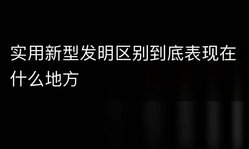 实用新型发明区别到底表现在什么地方