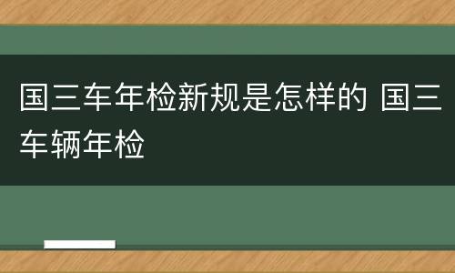 国三车年检新规是怎样的 国三车辆年检