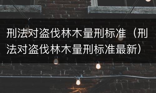 刑法对盗伐林木量刑标准（刑法对盗伐林木量刑标准最新）