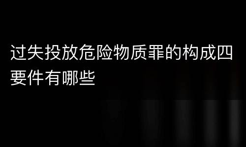过失投放危险物质罪的构成四要件有哪些
